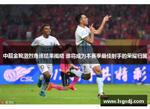 中超金靴激烈角逐结果揭晓 谁将成为本赛季最佳射手的荣耀归属