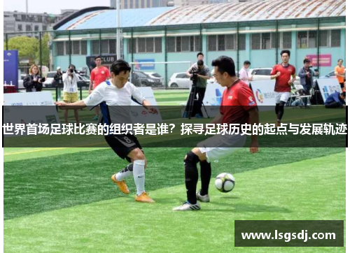 世界首场足球比赛的组织者是谁？探寻足球历史的起点与发展轨迹